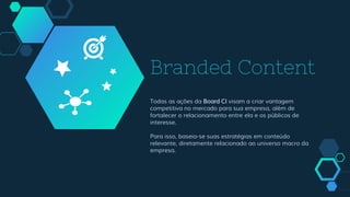 Branded Content
Todas as ações da Board CI visam a criar vantagem
competitiva no mercado para sua empresa, além de
fortalecer o relacionamento entre ela e os públicos de
interesse.
Para isso, baseia-se suas estratégias em conteúdo
relevante, diretamente relacionado ao universo macro da
empresa.
 