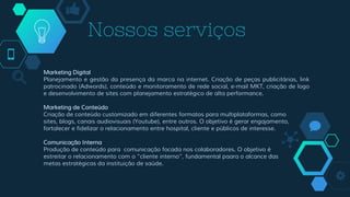 Marketing Digital
Planejamento e gestão da presença da marca na internet. Criação de peças publicitárias, link
patrocinado (Adwords), conteúdo e monitoramento de rede social, e-mail MKT, criação de logo
e desenvolvimento de sites com planejamento estratégico de alta performance.
Marketing de Conteúdo
Criação de conteúdo customizado em diferentes formatos para multiplataformas, como
sites, blogs, canais audiovisuais (Youtube), entre outros. O objetivo é gerar engajamento,
fortalecer e fidelizar o relacionamento entre hospital, cliente e públicos de interesse.
Comunicação Interna
Produção de conteúdo para comunicação focada nos colaboradores. O objetivo é
estreitar o relacionamento com o “cliente interno”, fundamental paara o alcance das
metas estratégicas da instituição de saúde.
Nossos serviços
 