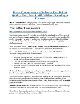 Board Commander – A Software That Brings
Quality, Fast, Free Traffic Without Spending A
Fortune
Board Commander is the first software that automates building huge followings and
getting massive free, viral traffic from Pinterest in any niche with ease.
What Is Board Commander?
https://crownreviews.com/board-commander-review-bonus/
What i'm going to share with you today: a method of getting hundreds of thousands of
free, targeted visitors in any niche using a completely under-utilized, untapped traffic
mother lode called Pinterest... And how my friend Stefan Ciancio, Mike From Maine
and Brett Rutecky went on to completely automate this to bring up to 12,000+
visitors per day on each site they set up.
When it comes to traffic, Pinterest is a hidden gem that's only getting bigger. It's
what you NEED to be using in 2017 to drive traffic and profits, simple as that.
Pinterest Is REALLY A Discovery Platform... Here's Some Facts That Will Show
Pinterests' Untapped Traffic & Profit Potential:
• Pinterest has over 150 MILLION active users and is the fastest growing social
media site based on member signups
• Over 2 MILLION pinners save shopping pins daily and growing
• 93% Of Users Say They Use Pinterest To Plan Purchases
• Pinterest shoppers spend an average of $80 per purchase compared to $40 from
Facebook users
My Friend’s Pinterest strategy was working wonders. Still, there was one big problem for
him. It was taking them FOREVER to grow the followings.
From the demand of something automated that would grow the traffic and profits while
spare them some time doing other things, Stefan Ciancio and his team have spent
months getting a brand new automating software built. That comes the birth of BOARD
COMMANDER!!!
BOARD COMMANDER is the first software that automates building huge followings
and getting massive free, viral traffic from Pinterest in any niche with ease.
Have Board Commander go to work for you today and start building your following,
getting you traffic and making you the moolah.
 