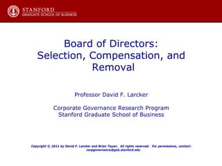 Board of Directors:
Selection, Compensation, and
Removal
Professor David F. Larcker
Corporate Governance Research Program
Stanford Graduate School of Business
Copyright © 2011 by David F. Larcker and Brian Tayan. All rights reserved. For permissions, contact:
corpgovernance@gsb.stanford.edu
 
