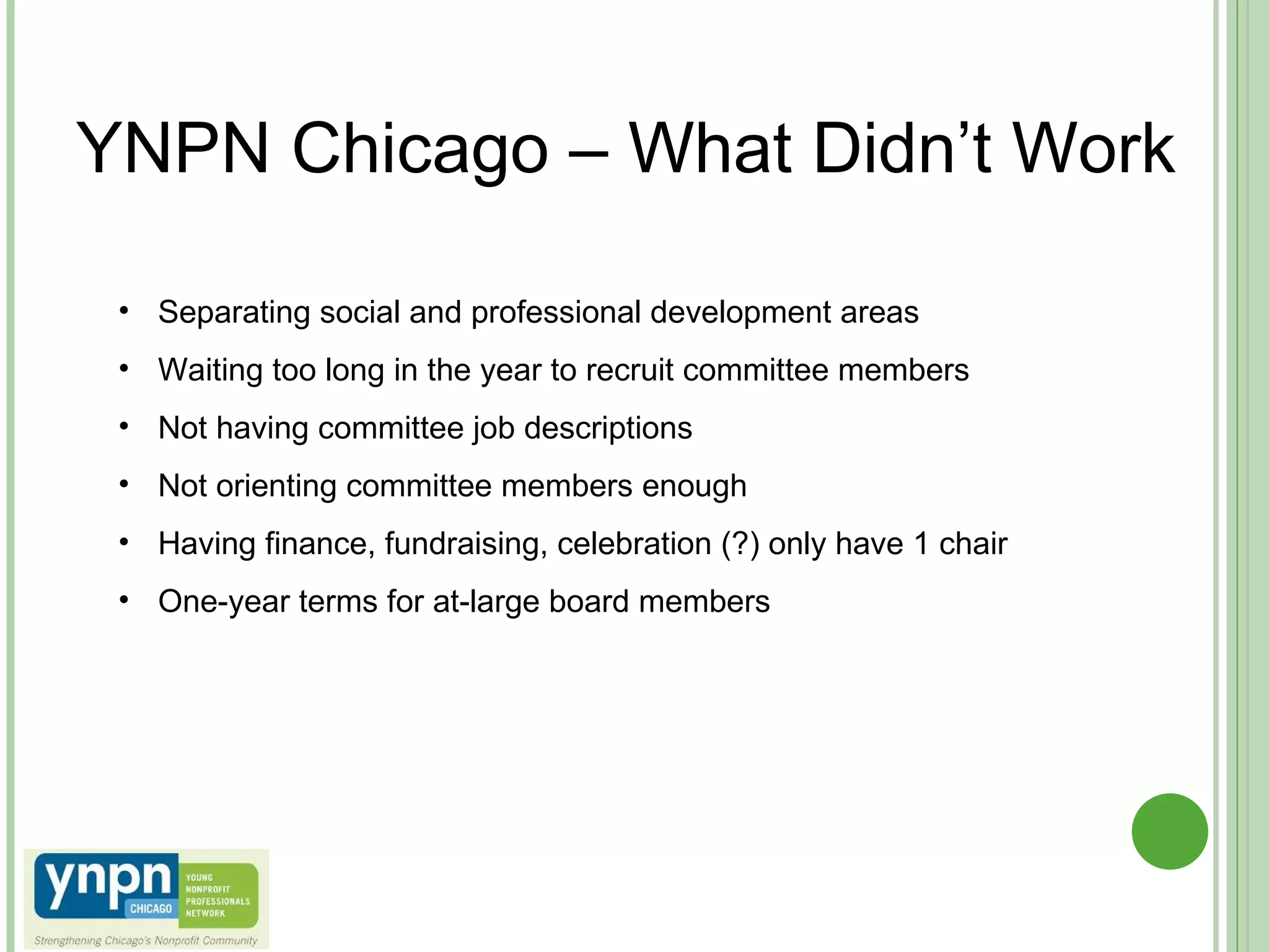 YNPN Chicago – What Didn’t Work Separating social and professional development areas Waiting too long in the year to recruit committee members Not having committee job descriptions Not orienting committee members enough Having finance, fundraising, celebration (?) only have 1 chair One-year terms for at-large board members 