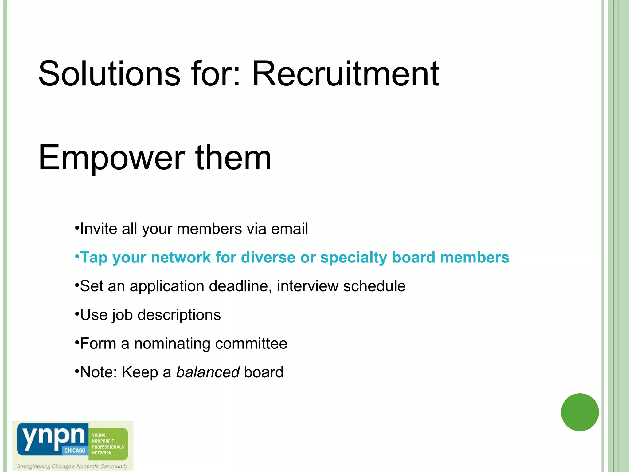 Solutions for: Recruitment Empower them  Invite all your members via email Tap your network for diverse or specialty board members Set an application deadline, interview schedule Use job descriptions Form a nominating committee Note: Keep a  balanced  board 