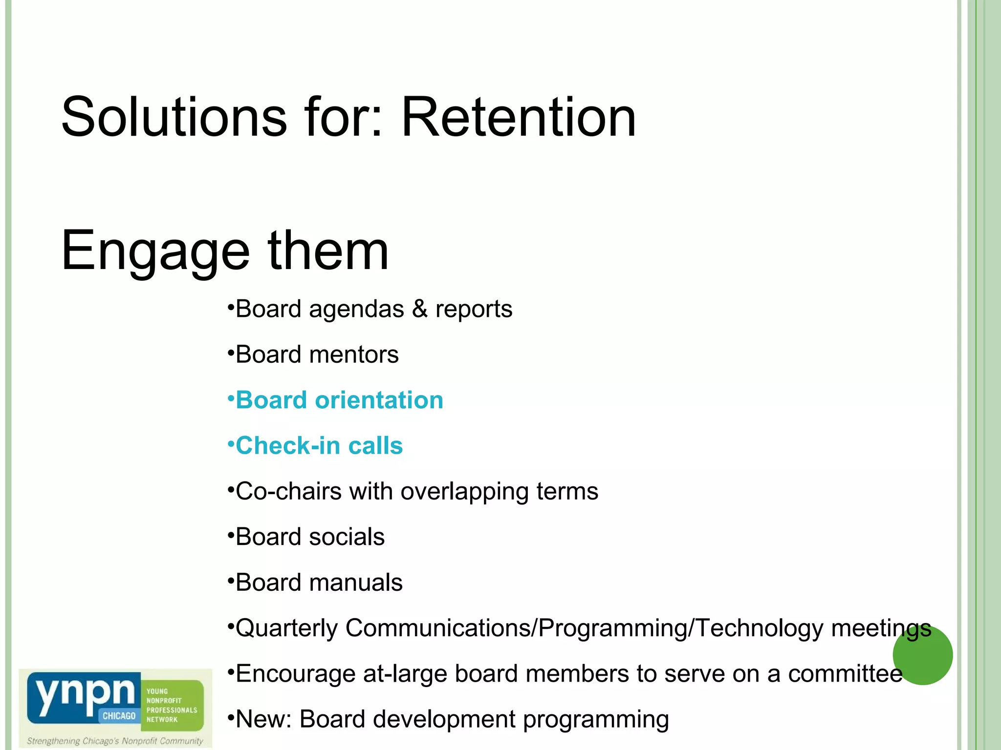 Solutions for: Retention   Engage them  Board agendas & reports Board mentors Board orientation Check-in calls Co-chairs with overlapping terms Board socials Board manuals Quarterly Communications/Programming/Technology meetings Encourage at-large board members to serve on a committee New: Board development programming 