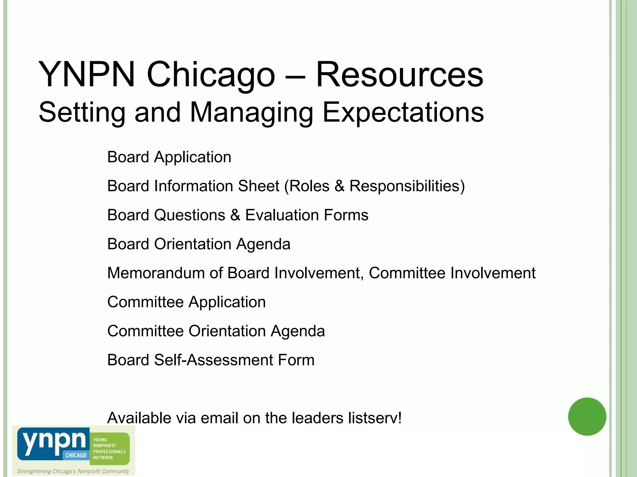 YNPN Chicago – Resources Setting and Managing Expectations  Board Application Board Information Sheet (Roles & Responsibilities) Board Questions & Evaluation Forms Board Orientation Agenda Memorandum of Board Involvement, Committee Involvement Committee Application Committee Orientation Agenda Board Self-Assessment Form Available via email on the leaders listserv! 