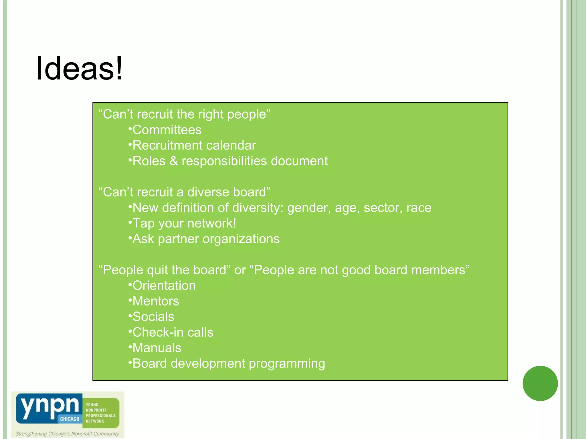 Ideas! “ Can’t recruit the right people” Committees Recruitment calendar Roles & responsibilities document “ Can’t recruit a diverse board” New definition of diversity: gender, age, sector, race Tap your network! Ask partner organizations “ People quit the board” or “People are not good board members” Orientation Mentors Socials Check-in calls Manuals Board development programming 