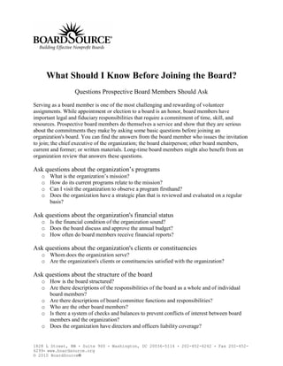 What Should I Know Before Joining the Board?
                  Questions Prospective Board Members Should Ask

Serving as a board member is one of the most challenging and rewarding of volunteer
assignments. While appointment or election to a board is an honor, board members have
important legal and fiduciary responsibilities that require a commitment of time, skill, and
resources. Prospective board members do themselves a service and show that they are serious
about the commitments they make by asking some basic questions before joining an
organization's board. You can find the answers from the board member who issues the invitation
to join; the chief executive of the organization; the board chairperson; other board members,
current and former; or written materials. Long-time board members might also benefit from an
organization review that answers these questions.

Ask questions about the organization’s programs
   o   What is the organization’s mission?
   o   How do its current programs relate to the mission?
   o   Can I visit the organization to observe a program firsthand?
   o   Does the organization have a strategic plan that is reviewed and evaluated on a regular
       basis?

Ask questions about the organization's financial status
   o Is the financial condition of the organization sound?
   o Does the board discuss and approve the annual budget?
   o How often do board members receive financial reports?

Ask questions about the organization's clients or constituencies
   o Whom does the organization serve?
   o Are the organization's clients or constituencies satisfied with the organization?

Ask questions about the structure of the board
   o How is the board structured?
   o Are there descriptions of the responsibilities of the board as a whole and of individual
     board members?
   o Are there descriptions of board committee functions and responsibilities?
   o Who are the other board members?
   o Is there a system of checks and balances to prevent conflicts of interest between board
     members and the organization?
   o Does the organization have directors and officers liability coverage?


1828 L Street, NW • Suite 900    •   Washington, DC 20036-5114   •   202-452-6262   •   Fax 202-452-
6299• www.boardsource.org
© 2010 BoardSource®
 
