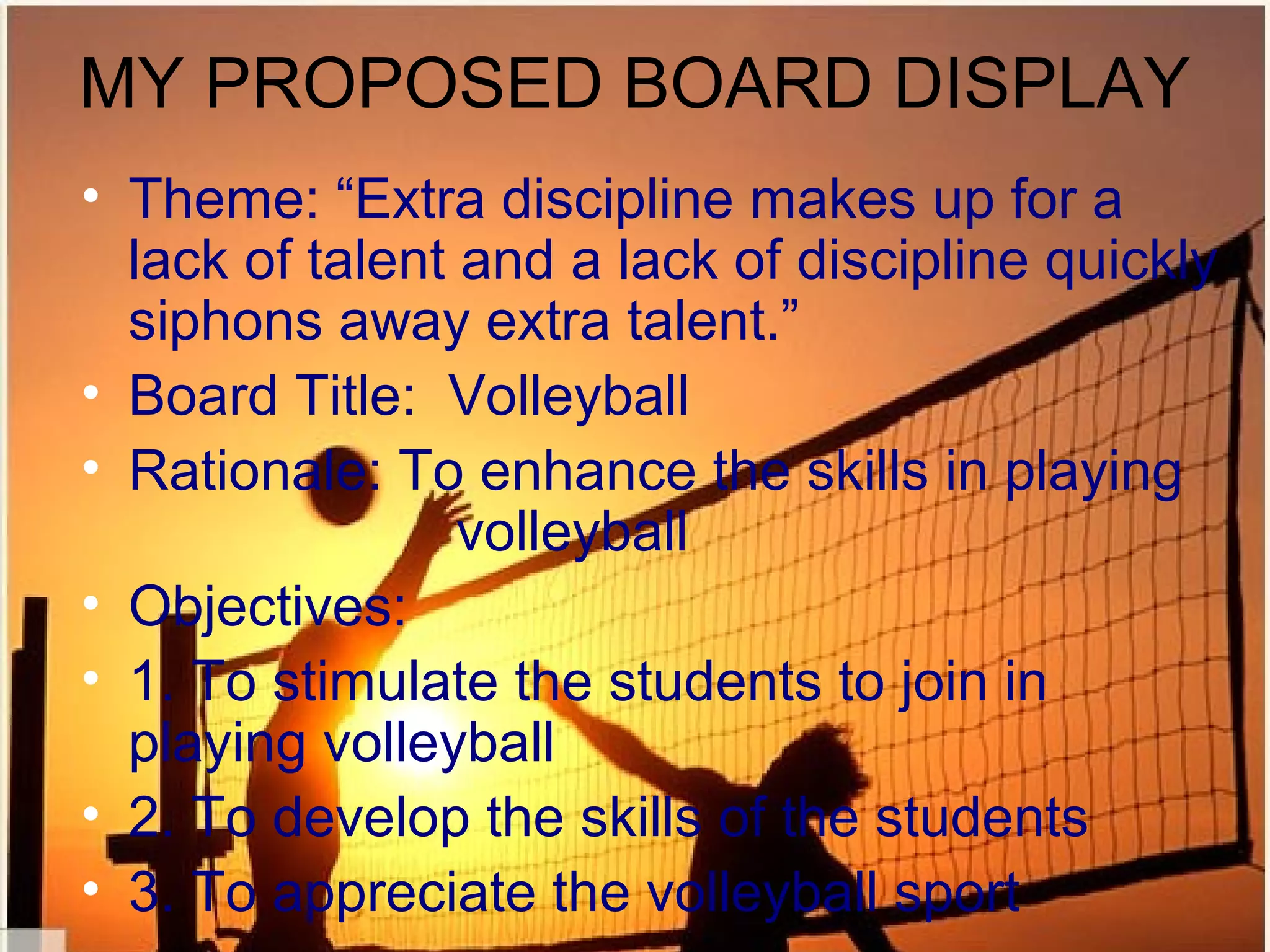 MY PROPOSED BOARD DISPLAY
• Theme: “Extra discipline makes up for a
  lack of talent and a lack of discipline quickly
  siphons away extra talent.”
• Board Title: Volleyball
• Rationale: To enhance the skills in playing
                 volleyball
• Objectives:
• 1. To stimulate the students to join in
  playing volleyball
• 2. To develop the skills of the students
• 3. To appreciate the volleyball sport
 