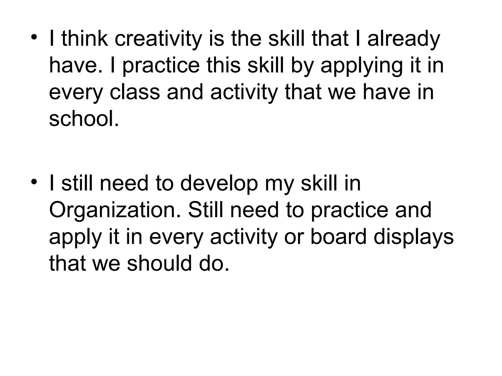 • I think creativity is the skill that I already
  have. I practice this skill by applying it in
  every class and activity that we have in
  school.

• I still need to develop my skill in
  Organization. Still need to practice and
  apply it in every activity or board displays
  that we should do.
 