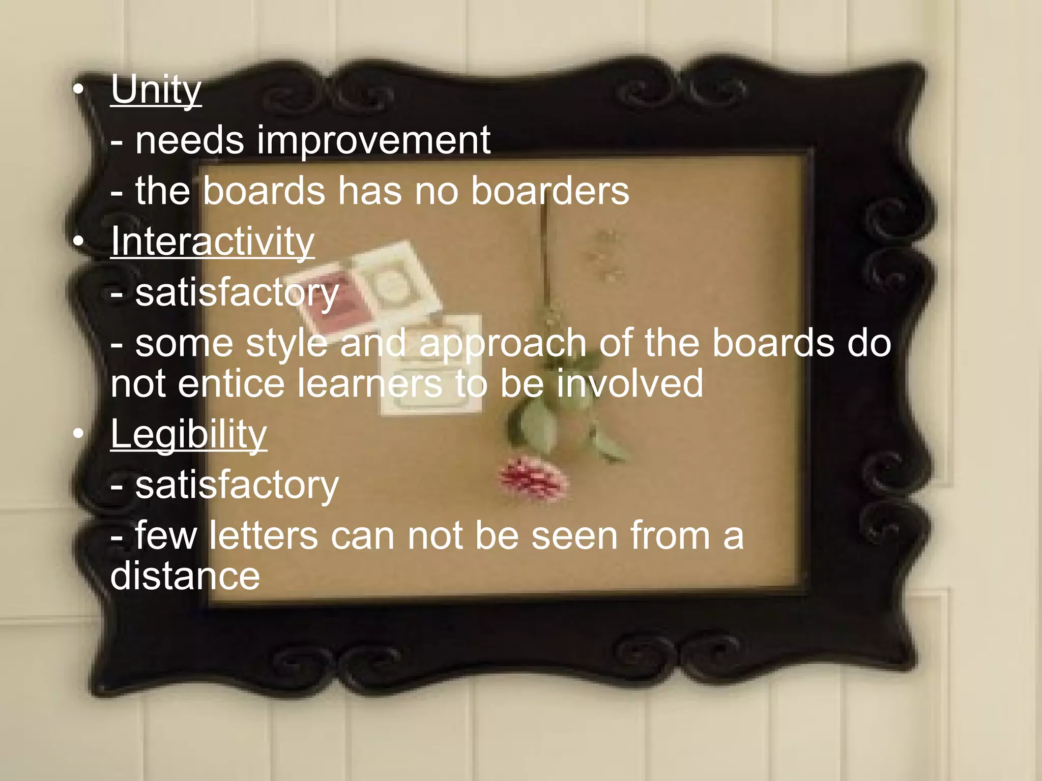 • Unity
  - needs improvement
  - the boards has no boarders
• Interactivity
  - satisfactory
  - some style and approach of the boards do
  not entice learners to be involved
• Legibility
  - satisfactory
  - few letters can not be seen from a
  distance
 