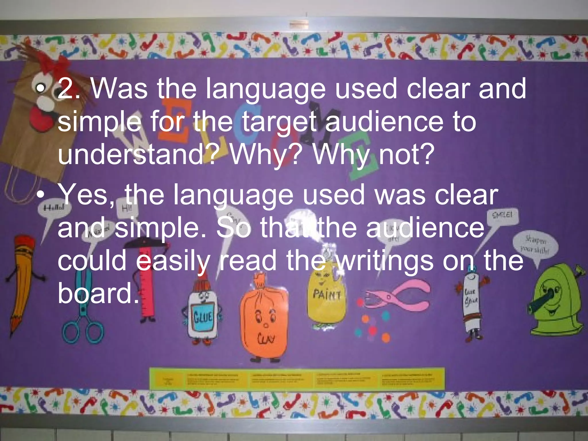 • 2. Was the language used clear and
  simple for the target audience to
  understand? Why? Why not?
• Yes, the language used was clear
  and simple. So that the audience
  could easily read the writings on the
  board.
 