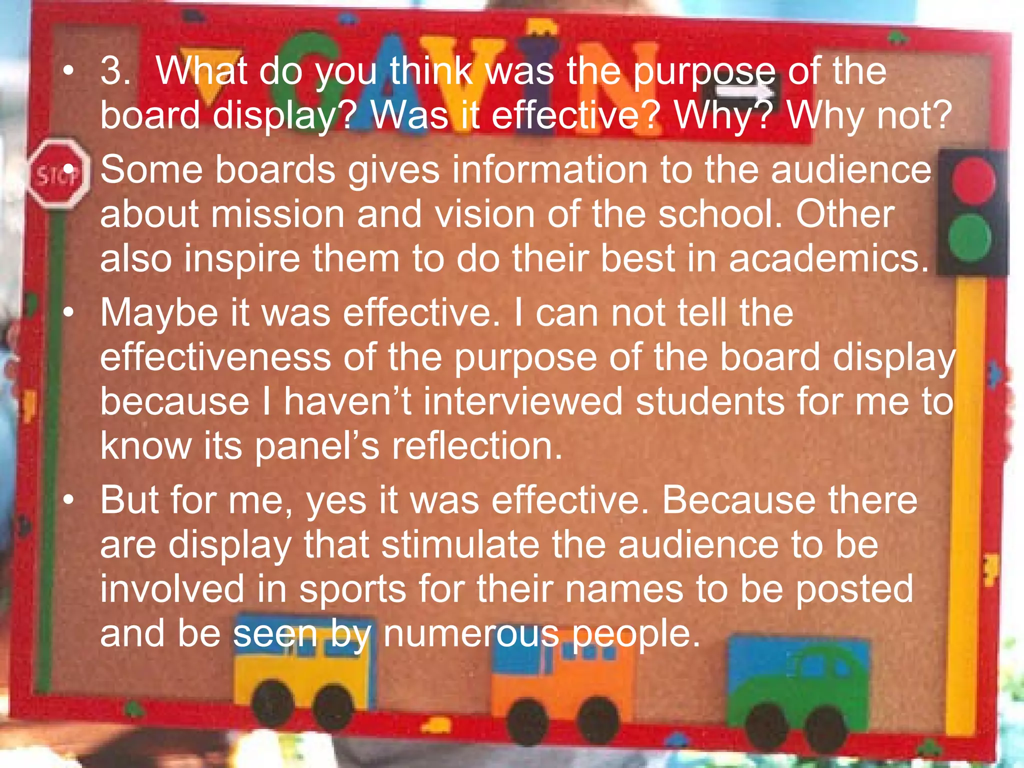 • 3. What do you think was the purpose of the
  board display? Was it effective? Why? Why not?
• Some boards gives information to the audience
  about mission and vision of the school. Other
  also inspire them to do their best in academics.
• Maybe it was effective. I can not tell the
  effectiveness of the purpose of the board display
  because I haven’t interviewed students for me to
  know its panel’s reflection.
• But for me, yes it was effective. Because there
  are display that stimulate the audience to be
  involved in sports for their names to be posted
  and be seen by numerous people.
 