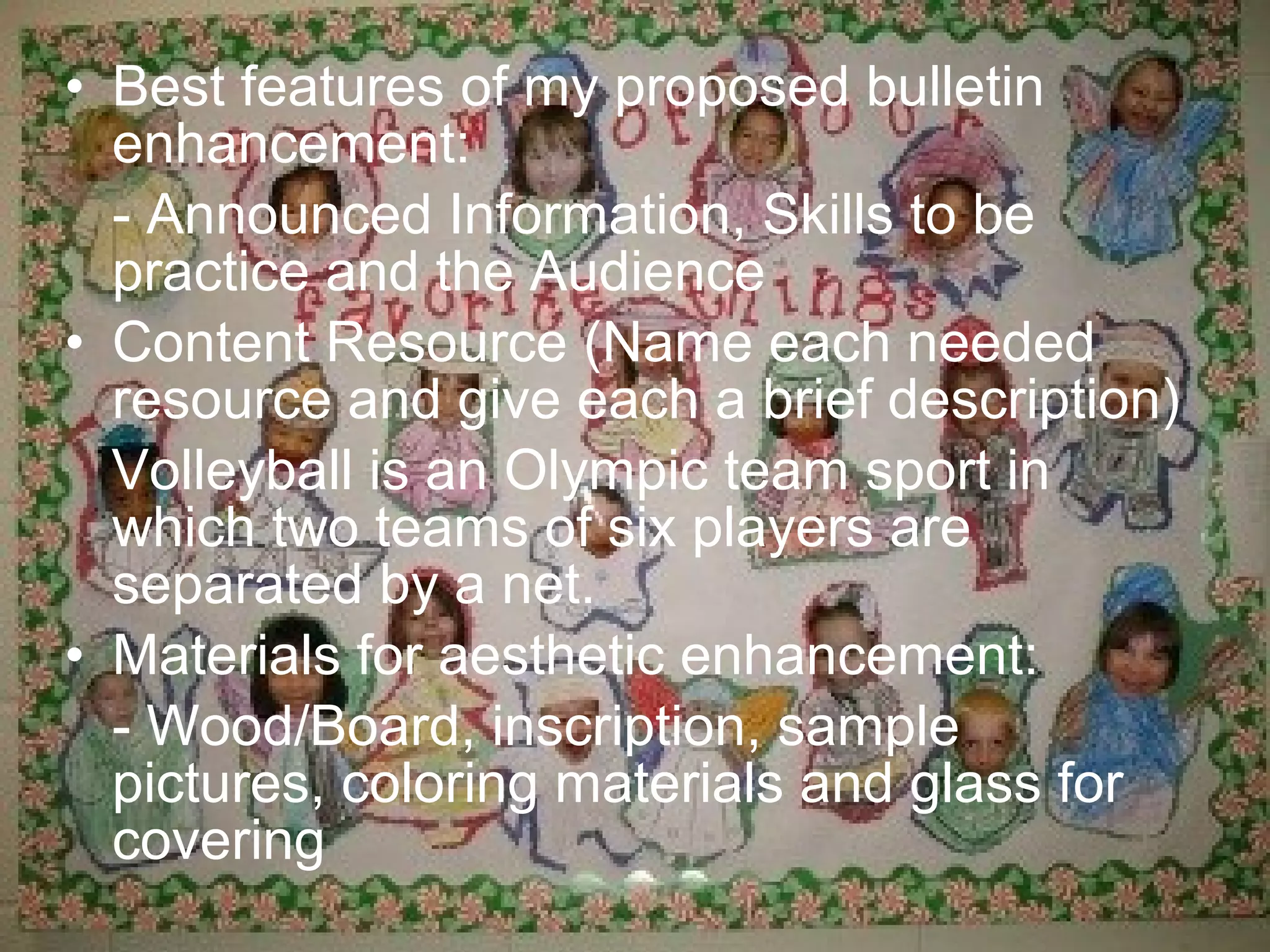 • Best features of my proposed bulletin
  enhancement:
  - Announced Information, Skills to be
  practice and the Audience
• Content Resource (Name each needed
  resource and give each a brief description)
  Volleyball is an Olympic team sport in
  which two teams of six players are
  separated by a net.
• Materials for aesthetic enhancement:
  - Wood/Board, inscription, sample
  pictures, coloring materials and glass for
  covering
 
