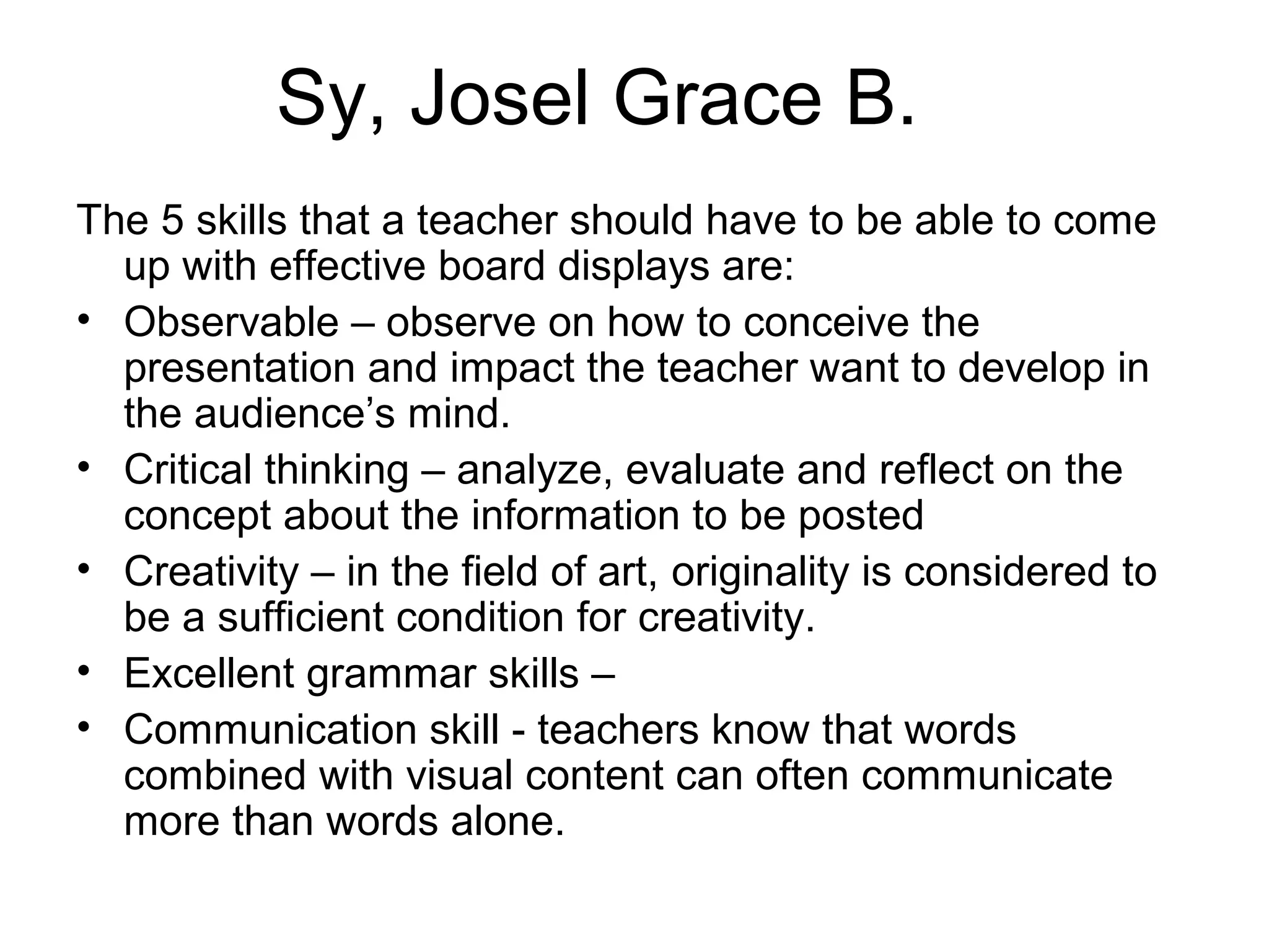 Sy, Josel Grace B.
The 5 skills that a teacher should have to be able to come
  up with effective board displays are:
• Observable – observe on how to conceive the
  presentation and impact the teacher want to develop in
  the audience’s mind.
• Critical thinking – analyze, evaluate and reflect on the
  concept about the information to be posted
• Creativity – in the field of art, originality is considered to
  be a sufficient condition for creativity.
• Excellent grammar skills –
• Communication skill - teachers know that words
  combined with visual content can often communicate
  more than words alone.
 