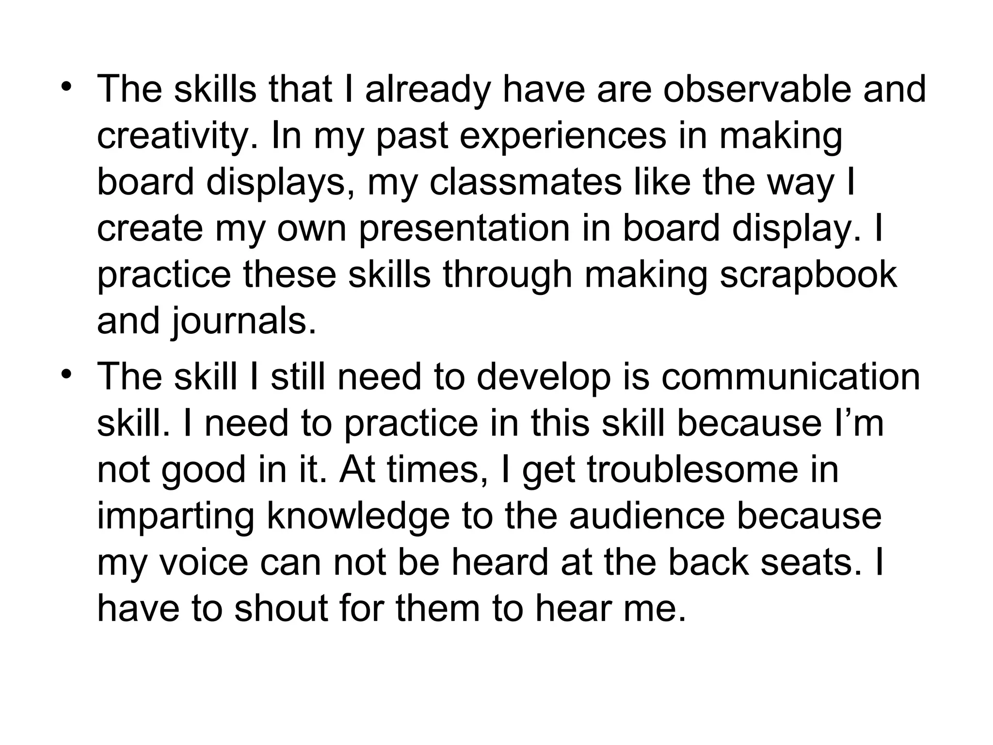 • The skills that I already have are observable and
  creativity. In my past experiences in making
  board displays, my classmates like the way I
  create my own presentation in board display. I
  practice these skills through making scrapbook
  and journals.
• The skill I still need to develop is communication
  skill. I need to practice in this skill because I’m
  not good in it. At times, I get troublesome in
  imparting knowledge to the audience because
  my voice can not be heard at the back seats. I
  have to shout for them to hear me.
 