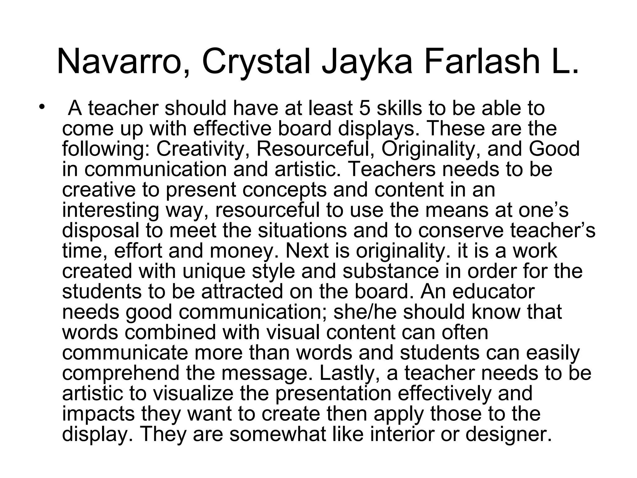 Navarro, Crystal Jayka Farlash L.
•    A teacher should have at least 5 skills to be able to
    come up with effective board displays. These are the
    following: Creativity, Resourceful, Originality, and Good
    in communication and artistic. Teachers needs to be
    creative to present concepts and content in an
    interesting way, resourceful to use the means at one’s
    disposal to meet the situations and to conserve teacher’s
    time, effort and money. Next is originality. it is a work
    created with unique style and substance in order for the
    students to be attracted on the board. An educator
    needs good communication; she/he should know that
    words combined with visual content can often
    communicate more than words and students can easily
    comprehend the message. Lastly, a teacher needs to be
    artistic to visualize the presentation effectively and
    impacts they want to create then apply those to the
    display. They are somewhat like interior or designer.
 