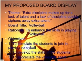 MY PROPOSED BOARD DISPLAY
• Theme: “Extra discipline makes up for a
  lack of talent and a lack of discipline quickly
  siphons away extra talent.”
• Board Title: Volleyball
• Rationale: To enhance the skills in playing
                 volleyball
• Objectives:
• 1. To stimulate the students to join in
  playing volleyball
• 2. To develop the skills of the students
• 3. To appreciate the volleyball sport
 