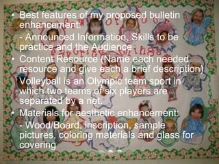 • Best features of my proposed bulletin
  enhancement:
  - Announced Information, Skills to be
  practice and the Audience
• Content Resource (Name each needed
  resource and give each a brief description)
  Volleyball is an Olympic team sport in
  which two teams of six players are
  separated by a net.
• Materials for aesthetic enhancement:
  - Wood/Board, inscription, sample
  pictures, coloring materials and glass for
  covering
 