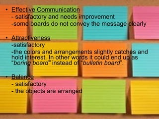 • Effective Communication
  - satisfactory and needs improvement
  -some boards do not convey the message clearly

• Attractiveness
  -satisfactory
  -the colors and arrangements slightly catches and
  hold interest. In other words it could end up as
  “boring board” instead of “bulletin board”.

• Balance
  - satisfactory
  - the objects are arranged
 