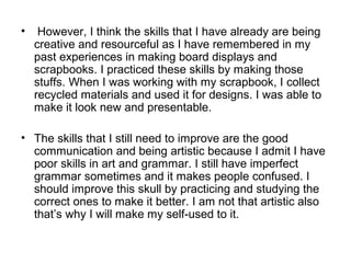 •    However, I think the skills that I have already are being
    creative and resourceful as I have remembered in my
    past experiences in making board displays and
    scrapbooks. I practiced these skills by making those
    stuffs. When I was working with my scrapbook, I collect
    recycled materials and used it for designs. I was able to
    make it look new and presentable.

• The skills that I still need to improve are the good
  communication and being artistic because I admit I have
  poor skills in art and grammar. I still have imperfect
  grammar sometimes and it makes people confused. I
  should improve this skull by practicing and studying the
  correct ones to make it better. I am not that artistic also
  that’s why I will make my self-used to it.
 