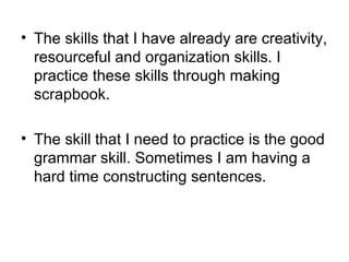 • The skills that I have already are creativity,
  resourceful and organization skills. I
  practice these skills through making
  scrapbook.

• The skill that I need to practice is the good
  grammar skill. Sometimes I am having a
  hard time constructing sentences.
 