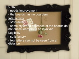 • Unity
  - needs improvement
  - the boards has no boarders
• Interactivity
  - satisfactory
  - some style and approach of the boards do
  not entice learners to be involved
• Legibility
  - satisfactory
  - few letters can not be seen from a
  distance
 