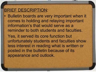 BRIEF DESCRIPTION:
• Bulletin boards are very important when it
  comes to holding and relaying important
  information’s that would serve as a
  reminder to both students and faculties.
  Yes, it served its core function but
  unfortunately students and faculties show
  less interest in reading what is written or
  posted in the bulletin because of its
  appearance and outlook.
 