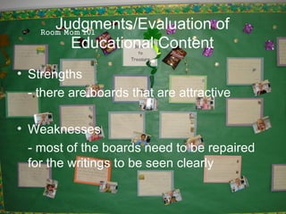 Judgments/Evaluation of
         Educational Content
• Strengths
  - there are boards that are attractive

• Weaknesses
  - most of the boards need to be repaired
  for the writings to be seen clearly
 