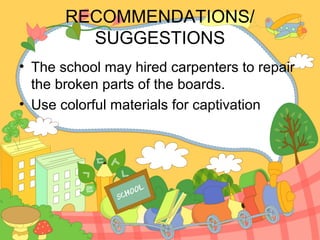 RECOMMENDATIONS/
         SUGGESTIONS
• The school may hired carpenters to repair
  the broken parts of the boards.
• Use colorful materials for captivation
 