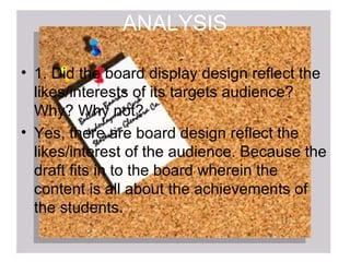 ANALYSIS

• 1. Did the board display design reflect the
  likes/interests of its targets audience?
  Why? Why not?
• Yes, there are board design reflect the
  likes/interest of the audience. Because the
  draft fits in to the board wherein the
  content is all about the achievements of
  the students.
 