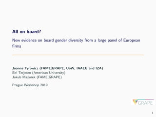 All on board?
New evidence on board gender diversity from a large panel of European
ﬁrms
Joanna Tyrowicz (FAME|GRAPE, UoW, IAAEU and IZA)
Siri Terjesen (American University)
Jakub Mazurek (FAME|GRAPE)
Prague Workshop 2019
1
 