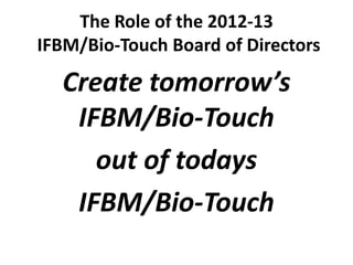 The Role of the 2012-13
IFBM/Bio-Touch Board of Directors

  Create tomorrow’s
   IFBM/Bio-Touch
     out of todays
   IFBM/Bio-Touch
 