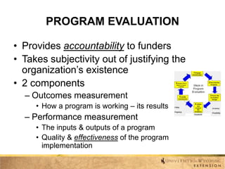 PROGRAM EVALUATION
• Provides accountability to funders
• Takes subjectivity out of justifying the
organization’s existence
• 2 components
– Outcomes measurement
• How a program is working – its results

– Performance measurement
• The inputs & outputs of a program
• Quality & effectiveness of the program
implementation

 