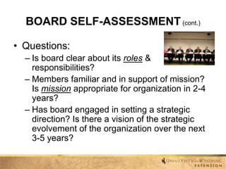 BOARD SELF-ASSESSMENT (cont.)
• Questions:
– Is board clear about its roles &
responsibilities?
– Members familiar and in support of mission?
Is mission appropriate for organization in 2-4
years?
– Has board engaged in setting a strategic
direction? Is there a vision of the strategic
evolvement of the organization over the next
3-5 years?

 
