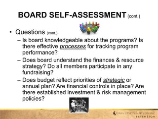 BOARD SELF-ASSESSMENT (cont.)
• Questions (cont.)
– Is board knowledgeable about the programs? Is
there effective processes for tracking program
performance?
– Does board understand the finances & resource
strategy? Do all members participate in any
fundraising?
– Does budget reflect priorities of strategic or
annual plan? Are financial controls in place? Are
there established investment & risk management
policies?

 