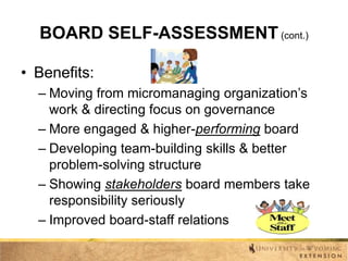 BOARD SELF-ASSESSMENT (cont.)
• Benefits:
– Moving from micromanaging organization’s
work & directing focus on governance
– More engaged & higher-performing board
– Developing team-building skills & better
problem-solving structure
– Showing stakeholders board members take
responsibility seriously
– Improved board-staff relations

 