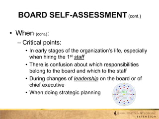 BOARD SELF-ASSESSMENT (cont.)
• When (cont.):
– Critical points:
• In early stages of the organization’s life, especially
when hiring the 1st staff
• There is confusion about which responsibilities
belong to the board and which to the staff
• During changes of leadership on the board or of
chief executive
• When doing strategic planning

 