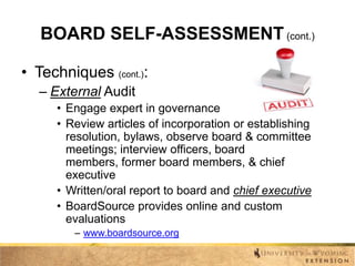 BOARD SELF-ASSESSMENT (cont.)
• Techniques (cont.):
– External Audit
• Engage expert in governance
• Review articles of incorporation or establishing
resolution, bylaws, observe board & committee
meetings; interview officers, board
members, former board members, & chief
executive
• Written/oral report to board and chief executive
• BoardSource provides online and custom
evaluations
– www.boardsource.org

 