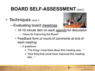 BOARD SELF-ASSESSMENT (cont.)
• Techniques (cont.):
– Evaluating board meetings
• 10-15 minute item on each agenda for discussion
– “Ideas for Improving the Board”

• Feedback form or round of comments at end of
each meeting
– 2 questions:
» “The thing I most liked about this meeting was…”
» “One thing that could have improved this meeting
was…”

 