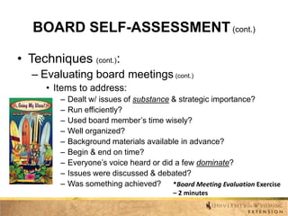 BOARD SELF-ASSESSMENT (cont.)
• Techniques (cont.):
– Evaluating board meetings (cont.)
• Items to address:
–
–
–
–
–
–
–
–
–

Dealt w/ issues of substance & strategic importance?
Run efficiently?
Used board member’s time wisely?
Well organized?
Background materials available in advance?
Begin & end on time?
Everyone’s voice heard or did a few dominate?
Issues were discussed & debated?
Was something achieved? *Board Meeting Evaluation Exercise
– 2 minutes

 