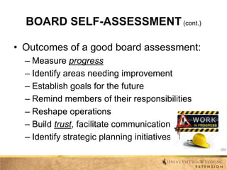 BOARD SELF-ASSESSMENT (cont.)
• Outcomes of a good board assessment:
– Measure progress
– Identify areas needing improvement
– Establish goals for the future
– Remind members of their responsibilities
– Reshape operations
– Build trust, facilitate communication
– Identify strategic planning initiatives

 