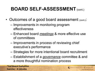BOARD SELF-ASSESSMENT (cont.)
• Outcomes of a good board assessment (cont.):
– Improvements in monitoring program
effectiveness
– Enhanced board meetings & more effective use
of committees
– Improvements in process of reviewing chief
executive’s performance
– Strategies for more intentional board recruitment
– Establishment of a governance committee & and
a more thoughtful nomination process
*Full Board Evaluation
Exercise – 8 minutes

 