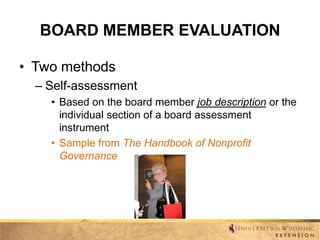 BOARD MEMBER EVALUATION
• Two methods
– Self-assessment
• Based on the board member job description or the
individual section of a board assessment
instrument
• Sample from The Handbook of Nonprofit
Governance

 