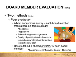 BOARD MEMBER EVALUATION (cont.)
• Two methods (cont.)
– Peer evaluation
• A brief anonymous survey – each board member
rates others on items such as:
–
–
–
–
–
–

Attendance
Preparation
Follow-through on assignments
Quality of participation in discussion
Interactions w/ other board members
Interactions w/ staff

• Results tallied & shared privately w/ each board
member
* Board Member Self-Evaluation Exercise – 15 minutes

 