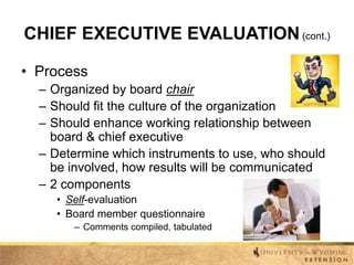 CHIEF EXECUTIVE EVALUATION (cont.)
• Process
– Organized by board chair
– Should fit the culture of the organization
– Should enhance working relationship between
board & chief executive
– Determine which instruments to use, who should
be involved, how results will be communicated
– 2 components
• Self-evaluation
• Board member questionnaire
– Comments compiled, tabulated

 