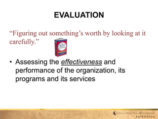 EVALUATION
“Figuring out something’s worth by looking at it
carefully.”
• Assessing the effectiveness and
performance of the organization, its
programs and its services

 