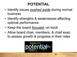 POTENTIAL
• Identify issues pushed aside during normal
business
• Identify strengths & weaknesses affecting
optimal performance
• Keep the board focused, on track
• Allow board chair, members, & chief exec.
to assess growth & progress in their roles

 