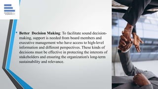 • Better Decision Making: To facilitate sound decision-
making, support is needed from board members and
executive management who have access to high-level
information and different perspectives. These kinds of
decisions must be effective in protecting the interests of
stakeholders and ensuring the organization's long-term
sustainability and relevance.
 