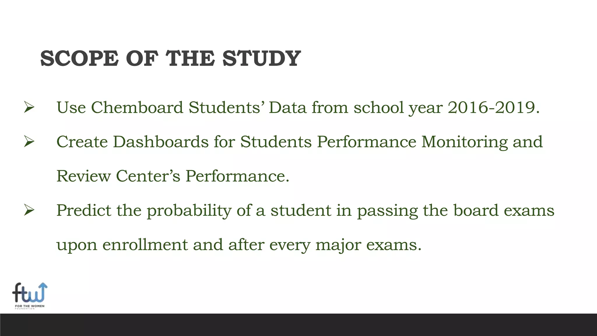 SCOPE OF THE STUDY
 Use Chemboard Students’ Data from school year 2016-2019.
 Create Dashboards for Students Performance Monitoring and
Review Center’s Performance.
 Predict the probability of a student in passing the board exams
upon enrollment and after every major exams.
 