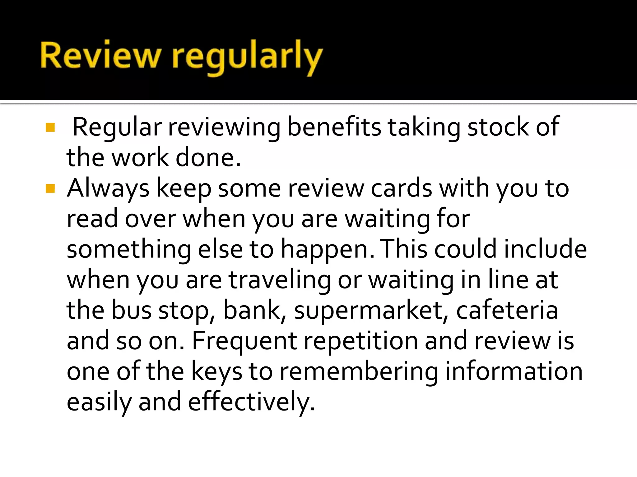  Regular reviewing benefits taking stock of
the work done.
 Always keep some review cards with you to
read over when you are waiting for
something else to happen.This could include
when you are traveling or waiting in line at
the bus stop, bank, supermarket, cafeteria
and so on. Frequent repetition and review is
one of the keys to remembering information
easily and effectively.
 