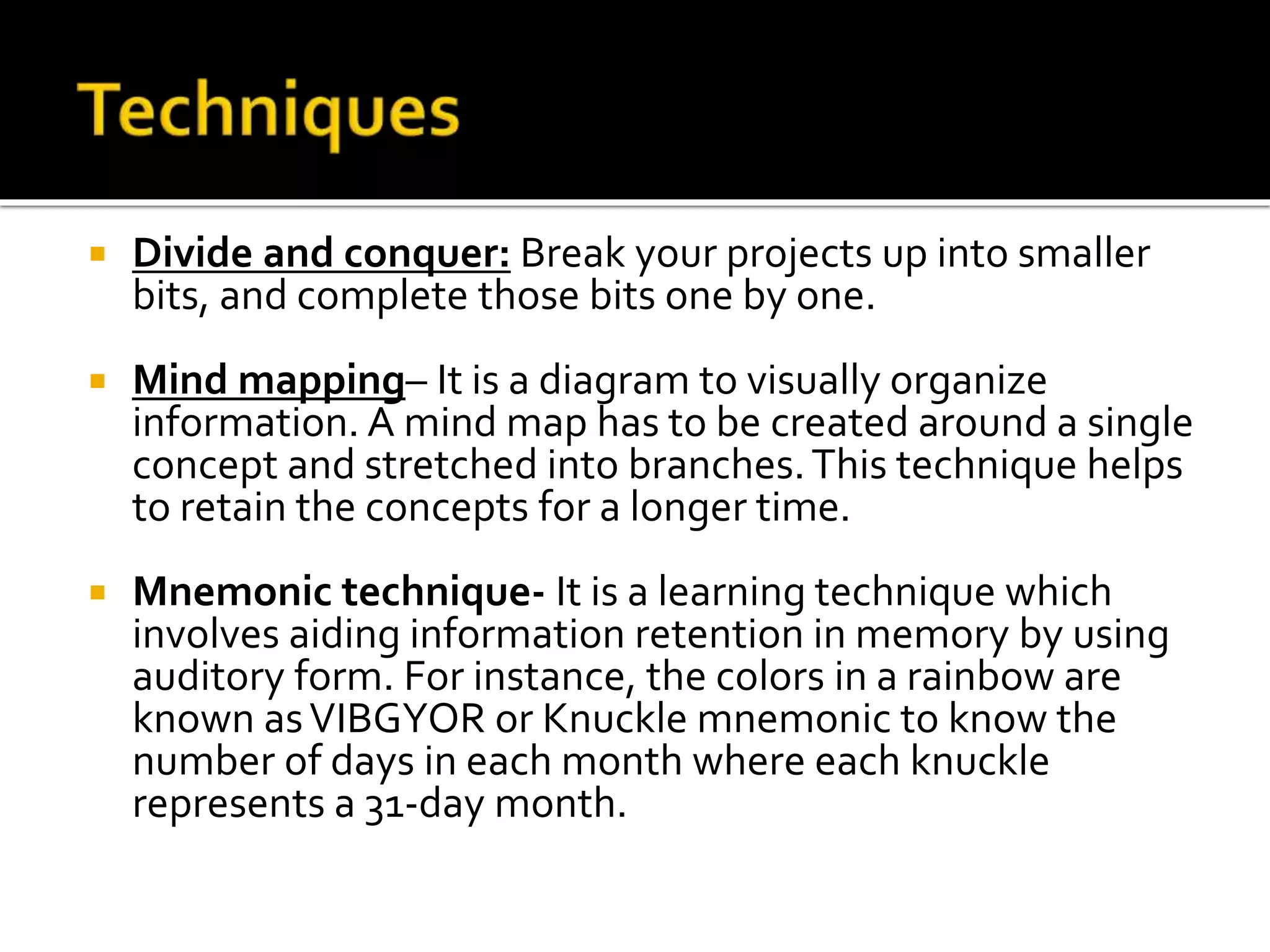  Divide and conquer: Break your projects up into smaller
bits, and complete those bits one by one.
 Mind mapping– It is a diagram to visually organize
information. A mind map has to be created around a single
concept and stretched into branches.This technique helps
to retain the concepts for a longer time.
 Mnemonic technique- It is a learning technique which
involves aiding information retention in memory by using
auditory form. For instance, the colors in a rainbow are
known asVIBGYOR or Knuckle mnemonic to know the
number of days in each month where each knuckle
represents a 31-day month.
 